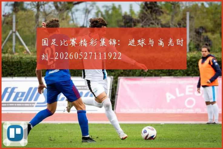 国足比赛精彩集锦:进球与高光时刻_20260527111922