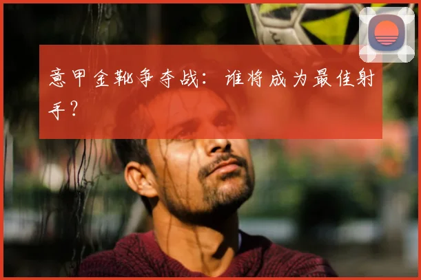 意甲金靴争夺战:谁将成为最佳射手?