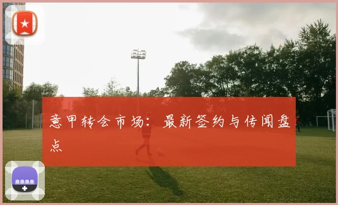 意甲转会市场：最新签约与传闻盘点