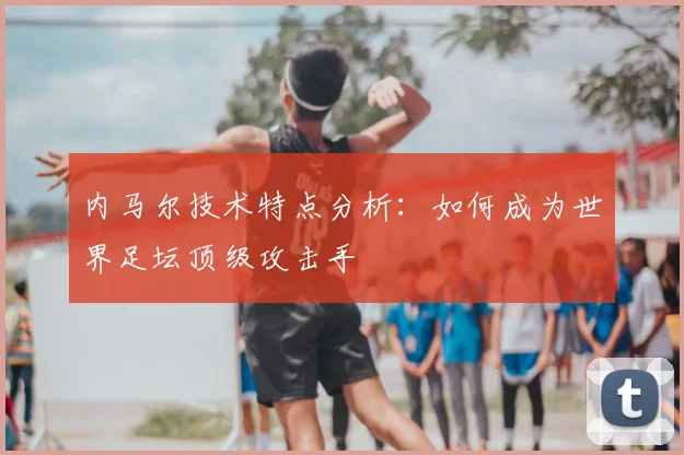 内马尔技术特点分析:如何成为世界足坛顶级攻击手