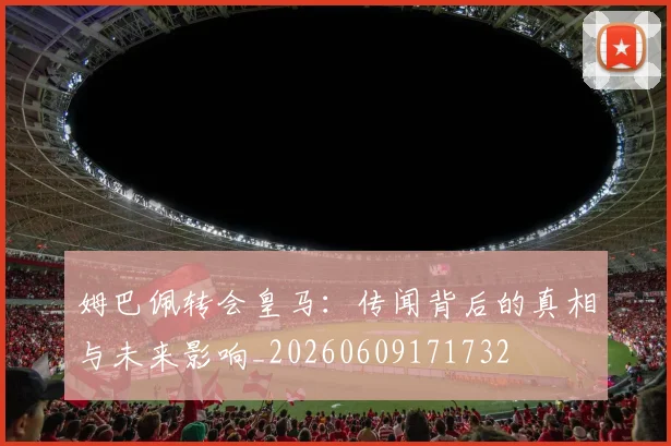 姆巴佩转会皇马:传闻背后的真相与未来影响_20260609171732