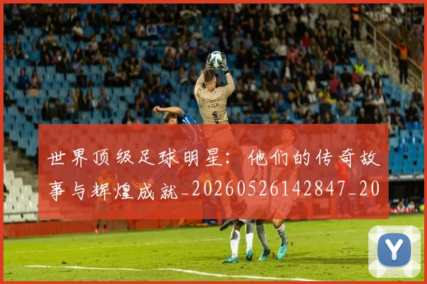 世界顶级足球明星：他们的传奇故事与辉煌成就_20260526142847_20260607160656