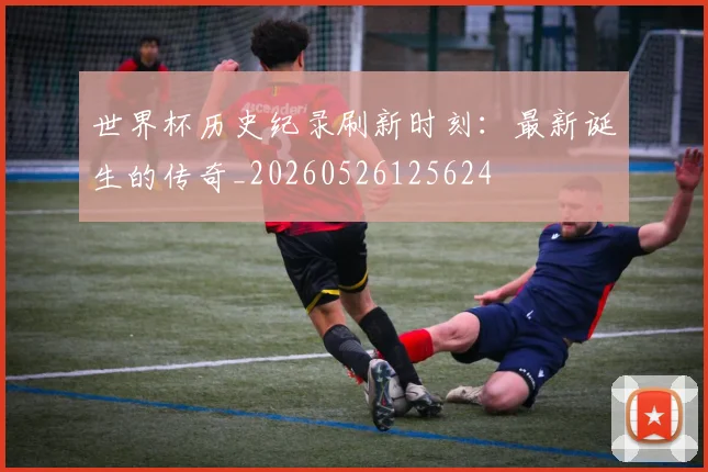 世界杯历史纪录刷新时刻:最新诞生的传奇_20260526125624
