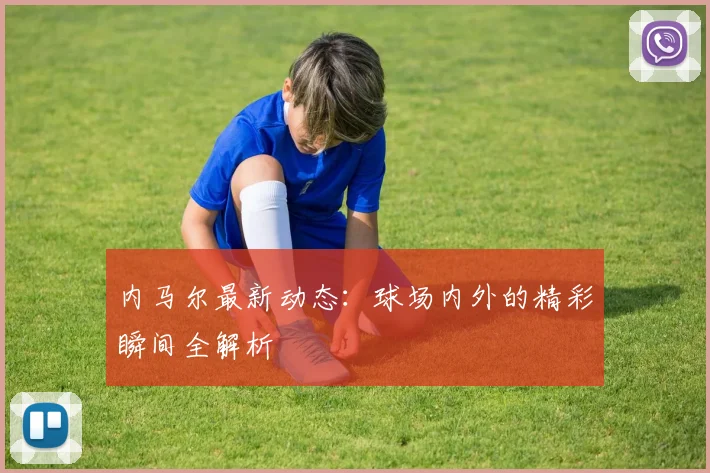 内马尔最新动态：球场内外的精彩瞬间全解析