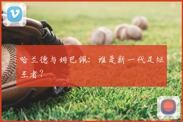 哈兰德与姆巴佩:谁是新一代足坛王者?