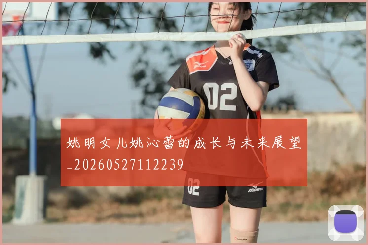 姚明女儿姚沁蕾的成长与未来展望_20260527112239