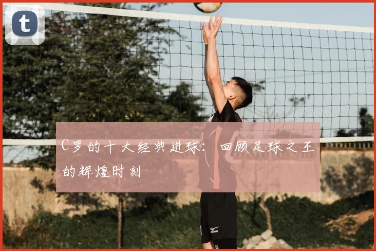 C罗的十大经典进球:回顾足球之王的辉煌时刻