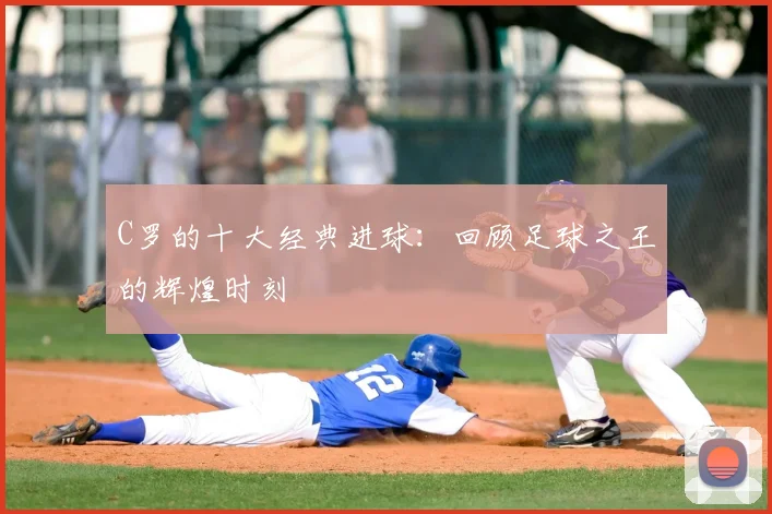 C罗的十大经典进球:回顾足球之王的辉煌时刻