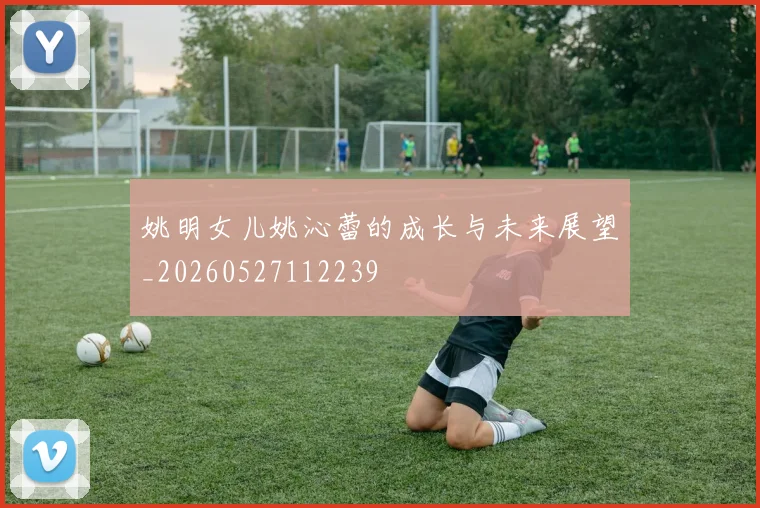 姚明女儿姚沁蕾的成长与未来展望_20260527112239