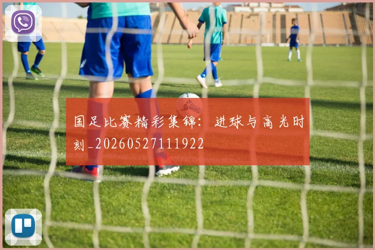 国足比赛精彩集锦:进球与高光时刻_20260527111922