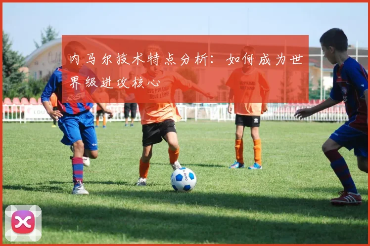 内马尔技术特点分析:如何成为世界级进攻核心